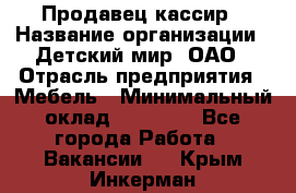 Продавец-кассир › Название организации ­ Детский мир, ОАО › Отрасль предприятия ­ Мебель › Минимальный оклад ­ 30 000 - Все города Работа » Вакансии   . Крым,Инкерман